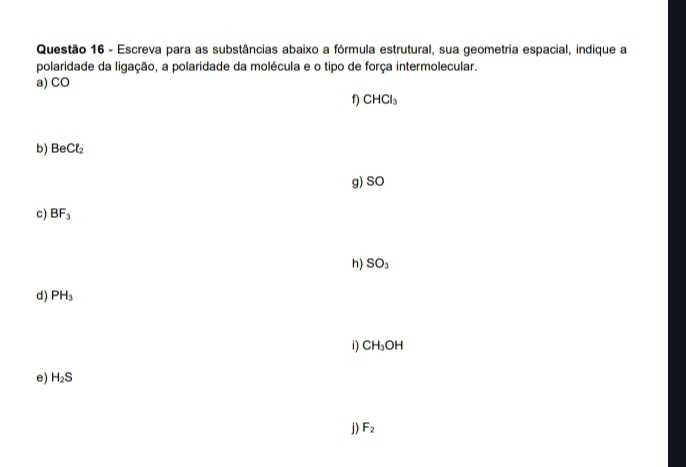 Escreva para as substâncias abaixo a fórmula estrutural, sua geometria espacial, indique a 
polaridade da ligação, a polaridade da molécula e o tipo de força intermolecular. 
a) CO
f) CHCl_3
b) BeCl_2
g) SO
c) BF_3
h) SO_3
d) PH_3
i) CH_3OH
e) H_2S
j) F_2