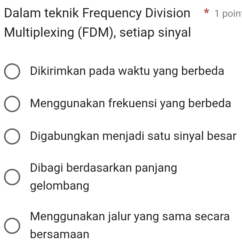 Dalam teknik Frequency Division * 1 poin
Multiplexing (FDM), setiap sinyal
Dikirimkan pada waktu yang berbeda
Menggunakan frekuensi yang berbeda
Digabungkan menjadi satu sinyal besar
Dibagi berdasarkan panjang
gelombang
Menggunakan jalur yang sama secara
bersamaan