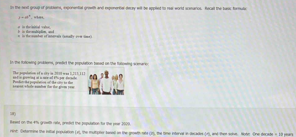 In the next group of problems, exponential growth and exponential decay will be applied to real world scenarios. Recall the basic formula:
y=ab^n , where, 
a is the initial value, 
b is the multiplier, and 
is the number of intervals (usually over time). 
In the following problems, predict the population based on the following scenario: 
The population of a city in 2010 was 1,215,112
and is growing at a rate of 4% per decade. 
Predict the population of the city to the 
nearest whole number for the given year
18) 
Based on the 4% growth rate, predict the population for the year 2020. 
Hint: Determine the initial population (a), the multiplier based on the growth rate (b), the time interval in decades (n), and then solve. Note: One decade =10 years