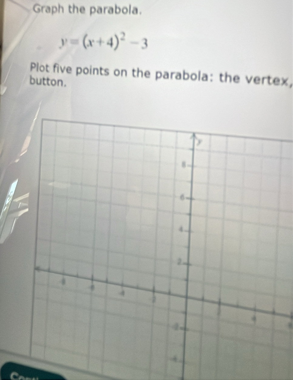 Graph the parabola.
y=(x+4)^2-3
Plot five points on the parabola: the vertex, 
button.