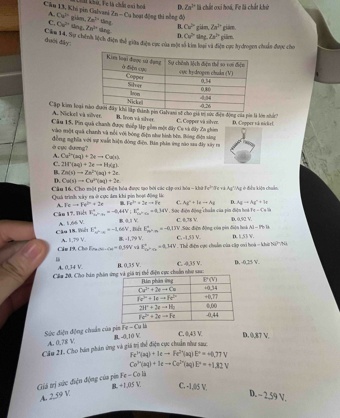 Chất khử, Fe là chất oxi hoá D. Zn^(2+) là chất oxi hoá, Fe là chất khử
Câu 13. Khi pin Galvani Zn-Cu : hoạt động thì nồng độ
A. Cu^(2+) giảm, Zn^(2+) tăng.
C. Cu^(2+) tǎng, Zn^(2+) 1 ăng.
B. Cu^(2+) giảm, Zn^(2+) giảm.
D. Cu^(2+) tǎng, Zn^(2+) giảm.
Câu 14. Sự chính lệch điện thế giữa điện cực của một số kim loại và điện cực hydrogen chuẩn được cho
đưới đây:
Cặp kim loại ncho giá trị sức điện động của pín là lớn nhất?
A. Nickel và silver. B. Iron và silver. C. Copper và silver. D. Copper và nickel.
Câu 15. Pin quả chanh được thiếp lập gồm một dây Cu và dây Zn ghim
vào một quả chanh và nối với bóng điện như hình bên. Bóng điện sáng
đồng nghĩa với sự xuất hiện dòng điện. Bán phản ứng nào sau đây xảy ra
ở cực dương?
A. Cu^(2+)(aq)+2eto Cu(s).
C. 2H^+(aq)+2eto H_2(g).
B. Zn(s)to Zn^(2+)(aq)+2e.
D. Cu(s)to Cu^(2+)(aq)+2e.
Câu 16. Cho một pin điện hóa được tạo bởi các cặp oxi hóa - khử Fe^(2+) /Fe và Ag*/Ag ở điều kiện chuẩn.
Quá trình xảy ra ở cực âm khi pin hoạt động là:
A. Fe to Fe^(2+)+2e B. Fe^(2+)+2eto Fe C. Ag^++1eto Ag D. Agto Ag^++1e
Câu 17. Biết E_Fe^(2+)/Fe^0=-0,44V; E_Cu^(2+)/Cu°=0,34V Sức điện động chuẩn của pin điện hoá Fe - Cu là
A. 1,66 V.
B. 0,1 V. C. 0,78 V. D. 0,92 V.
Câu 18. Biết E_AP^(3+)/Al^0=-1,66V , Biết E_Pb^(2+)/Pb^0=-0,13V.Sức điện động của pin điện hoá AID' 5 là
A. 1,79 V. B. -1,79 V. C. -1,53 V. D. 1,53 V.
Câu 19. Cho Epin _(Ni-Cu)=0,59V và E_Cu^(2+)/Cu°=0,34V. Thế điện cực chuẩn của cặp oxi hoá - khử Ni^(2+)/ Ni
là
A. 0,34 V. B. 0,35 V. C. -0,35 V. D. -0,25 V.
Câu 20. Cho bán phản ứện cực chuẩn như sau:
Sức điện động chuẩn của pin Fe - Cu là
A. 0,78 V. B. -0,10 V.
C. 0,43 V. D. 0,87 V.
Câu 21. Cho bán phản ứng và giá trị thế điện cực chuẩn như sau:
Fe^(3+)(aq)+1eto Fe^(2+)(aq)E°=+0,77V
Co^(3+)(aq)+1eto Co^(2+)(aq)E°=+1,82V
Giá trị sức điện động của pin Fe - Co là
B. +1,05 V. C. -1,05 V.
A. 2,59 V. D. - 2,59 V.