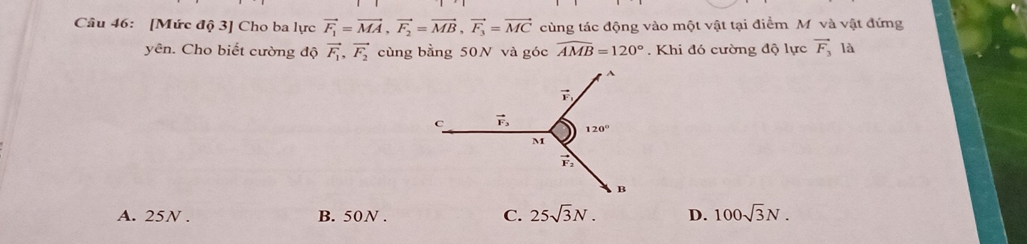 [Mức độ 3] Cho ba lực vector F_1=vector MA,vector F_2=vector MB,vector F_3=vector MC cùng tác động vào một vật tại điểm Mỹ và vật đứng
yên. Cho biết cường độ vector F_1,vector F_2 cùng bằng 50N và góc widehat AMB=120°.  Khi đó cường độ lực vector F_3 là
A. 25N . B. 50N . C. 25sqrt(3)N. D. 100sqrt(3)N.