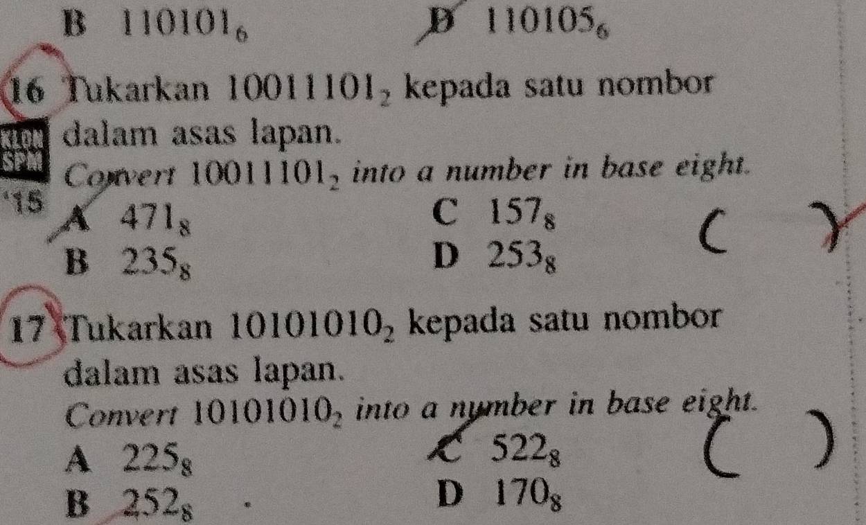 B 110101_6
D 10105_6
16 Tukarkan 1 0011101_2 kepada satu nombor
dalam asas lapan.
Convert 10011101_2 into a number in base eight.
‘15 A 471_8 C 157_8
B 235_8
D 253_8
(
17 Tukarkan 10101010_2 kepada satu nombor
dalam asas lapan.
Convert 10101010_2 into a nymber in base eight.
A 225_8
K 522_8
(
B 252_8
D 170_8