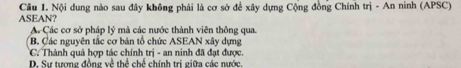 Nội dung nào sau đây không phải là cơ sở đề xây dựng Cộng đồng Chính trị - An ninh (APSC)
ASEAN?
A. Các cơ sở pháp lý mà các nước thành viên thông qua.
B. Các nguyên tắc cơ bản tổ chức ASEAN xây dựng
C. Thành quả hợp tác chính trị - an ninh đã đạt được.
D. Sự tương đồng về thể chế chính trị giữa các nước.