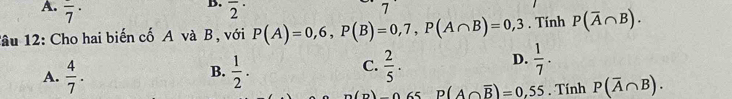 A. overline 7^((·) overline 2^(·) 
7
Tâu 12: Cho hai biến cố A và B , với P(A)=0,6, P(B)=0,7, P(A∩ B)=0,3. Tính P(overline A)∩ B).
D.
B.
A.  4/7 .  1/2 .
C.  2/5 .  1/7 .
m(n) P(A∩ overline B)=0,55. Tính P(overline A∩ B).