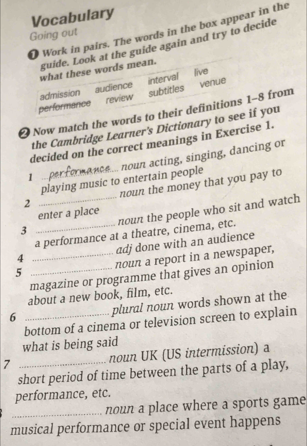 Vocabulary
D Work in pairs. The words in the box appear in the
Going out
guide. Look at the guide again and try to decide
what these words mean.
admission audience interval live
performance review subtitles venue
2 Now match the words to their definitions 1-8 from
the Cambridge Learner’s Dictionary to see if you
decided on the correct meanings in Exercise 1.
noun acting, singing, dancing or
1
playing music to entertain people
noun the money that you pay to
2
_noun the people who sit and watch
enter a place
3
a performance at a theatre, cinema, etc.
adj done with an audience
4
_noun a report in a newspaper,
5
magazine or programme that gives an opinion
about a new book, film, etc.
6
plural noun words shown at the
bottom of a cinema or television screen to explain
what is being said
_7
noun UK (US intermission) a
short period of time between the parts of a play,
performance, etc.
_noun a place where a sports game
musical performance or special event happens