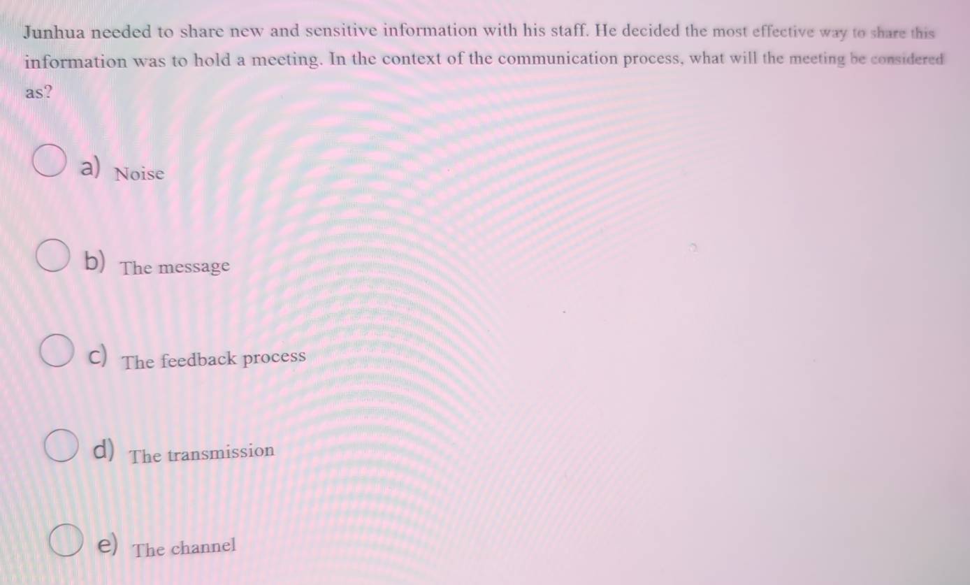 Junhua needed to share new and sensitive information with his staff. He decided the most effective way to share this
information was to hold a meeting. In the context of the communication process, what will the meeting be considered
as?
a) Noise
b) The message
C) The feedback process
d) The transmission
e) The channel