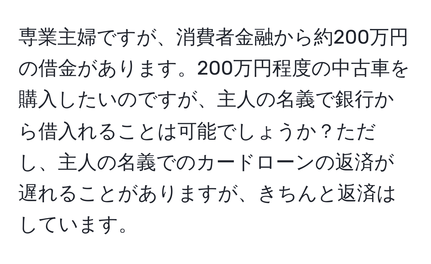 専業主婦ですが、消費者金融から約200万円の借金があります。200万円程度の中古車を購入したいのですが、主人の名義で銀行から借入れることは可能でしょうか？ただし、主人の名義でのカードローンの返済が遅れることがありますが、きちんと返済はしています。