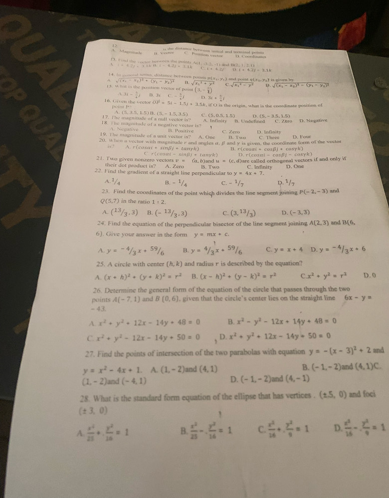 is the distance between initial and terminal point
A. Magnitude B. Vector C Pasition vector D. Coondinates
f3. Find the vector between the points Ar1 (12,-1) B(2,1,
、 (-4.2)+(1.16-4.2j-4.2)+3.1k C.4+4.2f D:1+4.2f-3.1k
14. to general terms, distance between poits p(x
A sqrt((x_1)-x_2)^2+(y_1-y_2)^2 B. sqrt (x_1)^2+y^2 C ) and point q(xz.Yz) is given by
sqrt (x_1)^2-y^2 D. sqrt((x_1)-x_2)^2-(y_1-y_2)^2
15. what is the position vector of point (3,- 5/1 )
A 3i- 5/4 j B. 3i C.- 5/4 j D. 3i+ 5/4 j
16. Civen the veetor vector OP=5i-1.5j+3.5k, if O is the origin, what is the coordinate position of
point P?
A. (5,3.5,1.5)B.(5,-1.5,3.5) C. (5,0.5,1.5) D (5,-3.5,1.5)
17. The magnitude of a null vector is?
18. The magnitude of a negative vector is? A. Infinity B. Undefined C. Zero D. Negative
1
A. Negative B. Positive
19. The magnitude of a unit vector is? A. One C. Zero B. Two D. Infinity C. Three D. Four
20. When a vector with magnitude r and angles α, β and y is given, the coordinate form of the vector
is? A. r(cos alpha i+sin beta j+tan gamma k) B. r(cos alpha i+cos beta )+cos gamma k)
C. r(c°Ch -sin (3in)+ tanyk)
21. Two given nonzero vectors v= (a,b)and u=(c , d)are called orthogonal vectors if and only if D.r(cos alpha i-cos beta j-cos gamma k)
their dot product is? A. Zera B. Two C. Infinity D. One
22. Find the gradient of a straight line perpendicular to y=4x+7.
A. 1/4 B. - 1/4 c. - ¹/7 D. ¹/7
23. Find the coordinates of the point which divides the line segment joining P(-2,-3) and
Q (5,7) in the ratio 1:2.
A. (13/3,3) B. (- 13/3 ,3) C. (3,13/3) D. (-3,3)
24. Find the equation of the perpendicular bisector of the line segment joining A(2,3) and B(6,
6). Give your answer in the form y=mx+c.
A. y=-4/3x+59/6 B. y=4/3x+59/6 C. y=x+4 D. y=-4/3x+6
25. A circle with center (h,k) and radius r is described by the equation?
A. (x+h)^2+(y+k)^2=r^2 B. (x-h)^2+(y-k)^2=r^2 C x^2+y^2=r^2 D. 0
26. Determine the general form of the equation of the circle that passes through the two
points A(-7,1) and B(0,6). given that the circle’s center lies on the straight line 6x-y=
- 43.
A. x^2+y^2+12x-14y+48=0 B. x^2-y^2-12x+14y+48=0
C. x^2+y^2-12x-14y+50=0 , D. x^2+y^2+12x-14y+50=0
27. Find the points of intersection of the two parabolas with equation y=-(x-3)^2+2 and
y=x^2-4x+1 A. (1,-2) and (4,1) B. (-1,-2) and (4,1)C.
(1,-2) and (-4,1) D. (-1,-2) and (4,-1)
28. What is the standard form equation of the ellipse that has vertices . (± .5,0) and foci
(± 3,0)
1
A  x^2/25 + y^2/16 =1 B.  x^2/25 -. y^2/16 =1 C.  x^2/16 + y^2/9 =1 D.  x^2/16 - y^2/9 =1