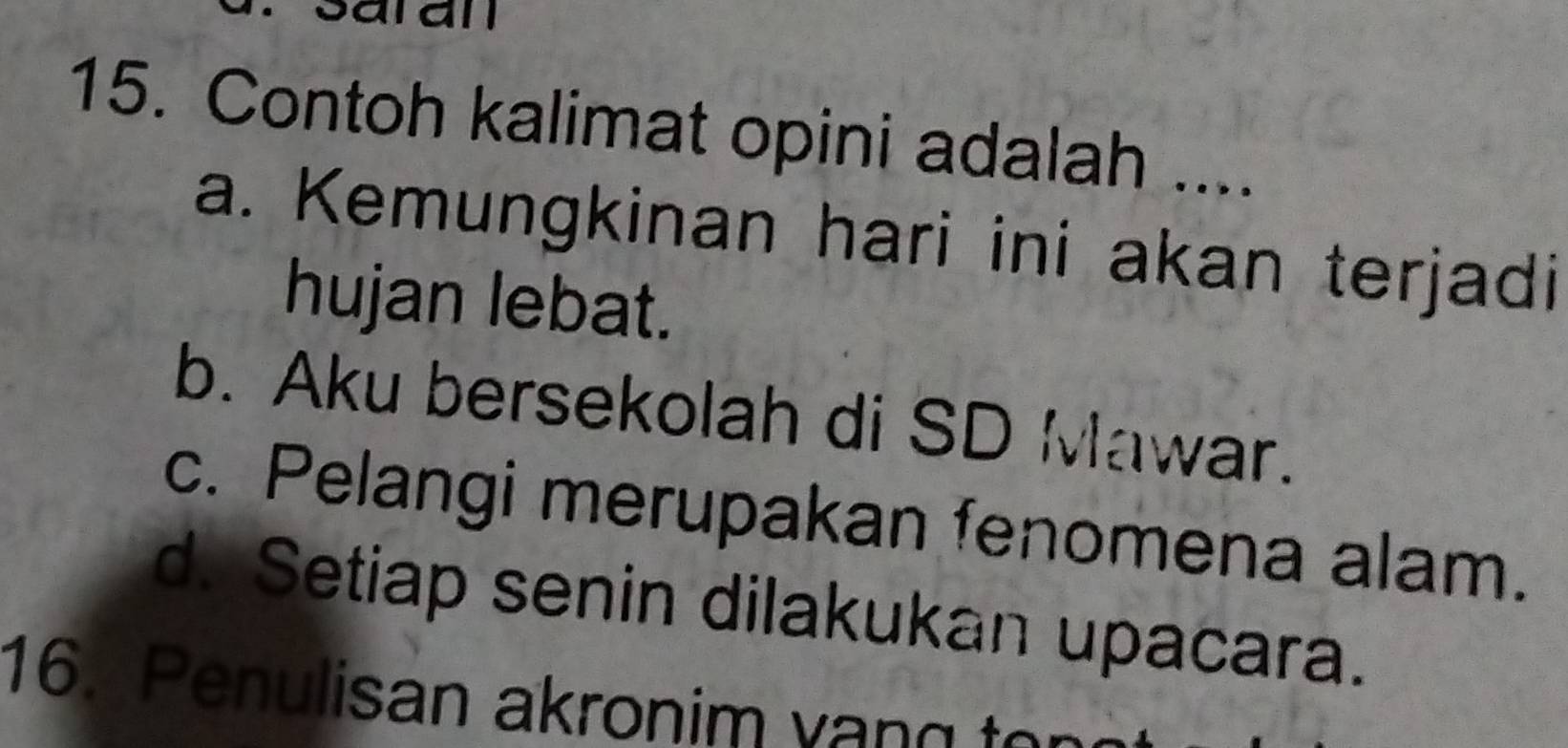 Contoh kalimat opini adalah ....
a. Kemungkinan hari ini akan terjadi
hujan lebat.
b. Aku bersekolah di SD Mawar.
c. Pelangi merupakan fenomena alam.
d. Setiap senin dilakukan upacara.
16. Penulisan akronim vang to