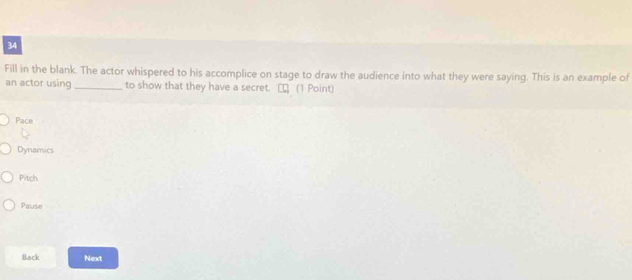 Fill in the blank. The actor whispered to his accomplice on stage to draw the audience into what they were saying. This is an example of
an actor using _to show that they have a secret. [ (1 Point)
Pace
Dynamics
Pitch
Pause
Back Next