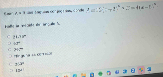 Sean A y B dos ángulos conjugados, donde A=12(x+3)^circ  y B=4(x-6)°. 
Halla la medida del ángulo A.
21.75°
63°
297°
Ninguna es correcta
360°
104°