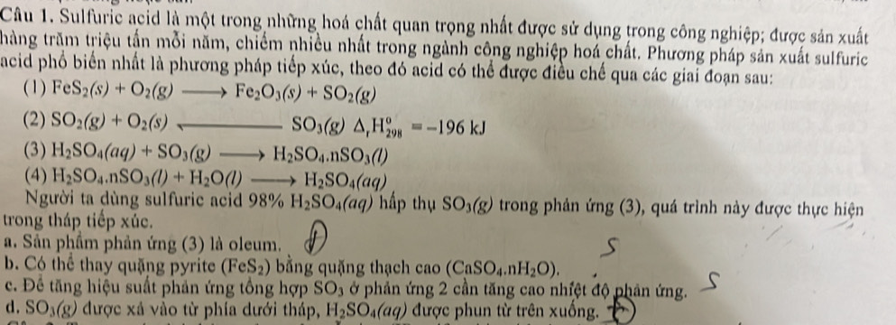 Sulfuric acid là một trong những hoá chất quan trọng nhất được sử dụng trong công nghiệp; được sản xuất
thàng trăm triệu tấn mỗi năm, chiếm nhiều nhất trong ngành công nghiệp hoá chất. Phương pháp sản xuất sulfuric
acid phổ biển nhất là phương pháp tiếp xúc, theo đó acid có thể được điều chế qua các giai đoạn sau:
(1) FeS_2(s)+O_2(g)to Fe_2O_3(s)+SO_2(g)
(2) SO_2(g)+O_2(s)_ SO_3(g)△ _rH_(298)^o=-196kJ
(3) H_2SO_4(aq)+SO_3(g)to H_2SO_4.nSO_3(l)
(4) H_2SO_4.nSO_3(l)+H_2O(l)to H_2SO_4(aq)
Người ta dùng sulfuric acid 98% H_2SO_4(aq) hấp thụ SO_3(g) trong phản img(3) , quá trình này được thực hiện
trong tháp tiếp xúc.
a. Sản phầm phản ứng (3) là oleum.
b. Có thể thay quặng pyrite (FeS_2) bằng quặng thạch cao (CaSO_4.nH_2O).
c. Đề tăng hiệu suất phản ứng tổng hợp SO_3 ở phản ứng 2 cần tăng cao nhiệt độ phản ứng.
d. SO_3(g) được xá vào từ phía dưới tháp, H_2SO_4(aq) được phun từ trên xuống.