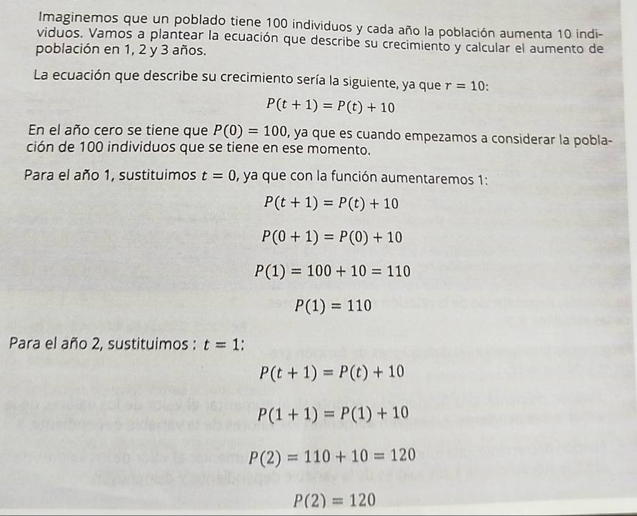 Imaginemos que un poblado tiene 100 individuos y cada año la población aumenta 10 indi- 
viduos. Vamos a plantear la ecuación que describe su crecimiento y calcular el aumento de 
población en 1, 2 y 3 años. 
La ecuación que describe su crecimiento sería la siguiente, ya que r=10.
P(t+1)=P(t)+10
En el año cero se tiene que P(0)=100 , ya que es cuando empezamos a considerar la pobla- 
ción de 100 individuos que se tiene en ese momento. 
Para el año 1, sustituimos t=0 , ya que con la función aumentaremos 1:
P(t+1)=P(t)+10
P(0+1)=P(0)+10
P(1)=100+10=110
P(1)=110
Para el año 2, sustituimos : t=1
P(t+1)=P(t)+10
P(1+1)=P(1)+10
P(2)=110+10=120
P(2)=120