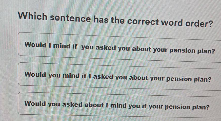 Which sentence has the correct word order?
Would I mind if you asked you about your pension plan?
Would you mind if I asked you about your pension plan?
Would you asked about I mind you if your pension plan?