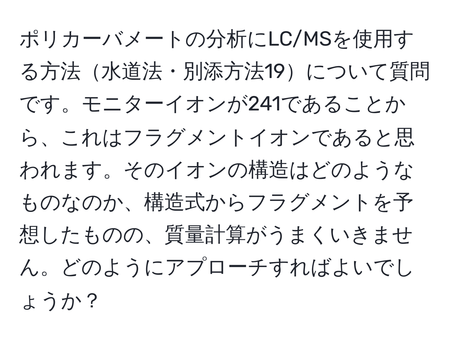 ポリカーバメートの分析にLC/MSを使用する方法水道法・別添方法19について質問です。モニターイオンが241であることから、これはフラグメントイオンであると思われます。そのイオンの構造はどのようなものなのか、構造式からフラグメントを予想したものの、質量計算がうまくいきません。どのようにアプローチすればよいでしょうか？