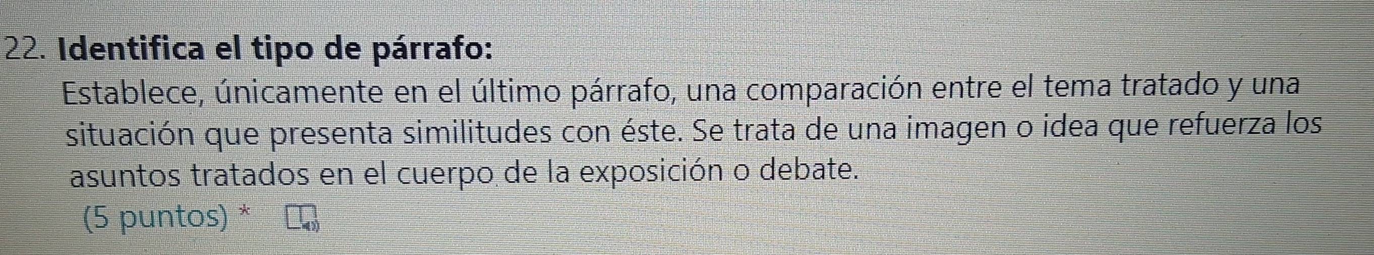 Identifica el tipo de párrafo: 
Establece, únicamente en el último párrafo, una comparación entre el tema tratado y una 
situación que presenta similitudes con éste. Se trata de una imagen o idea que refuerza los 
asuntos tratados en el cuerpo de la exposición o debate. 
(5 puntos) *