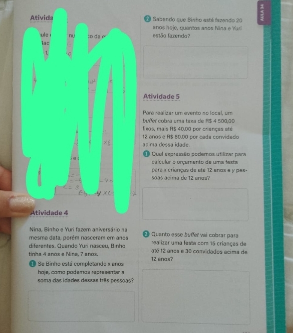 Sabendo que Binho está fazendo 20 5
anos hoje, quantos anos Nina e Yuri 
estão fazendo? 
Atividade 5 
Para realizar um evento no local, um 
buffet cobra uma taxa de R$ 4 500,00
fixos, mais R$ 40,00 por crianças até
12 anos e R$ 80,00 por cada convidado 
acima dessa idade. 
* Qual expressão podemos utilizar para 
calcular o orçamento de uma festa 
para x crianças de até 12 anos e y pes- 
soas acima de 12 anos? 
Quanto esse buffet vai cobrar para 
mesma data, porém nasceram em anos realizar uma festa com 15 crianças de 
diferentes. Quando Yuri nasceu, Binho até 12 anos e 30 convidados acima de 
tinha 4 anos e Nina, 7 anos. 12 anos? 
Se Binho está completando x anos 
hoje, como podemos representar a 
soma das idades dessas três pessoas?