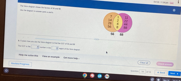 Oct 30 - 11:59 pm 
The Venn diagram shows the factors of 56 and 88
Use the diagram to answer parts a and b
b. Explain how you use the Venn diagram to find the GCF of 56 and 88
The GCF is the mumber in the region of the Venn diagram 
Help me solve this View an example Get more help - 
Clear all Check answer 
Review Progress Question 
14 of 18 4 Back Next 》 
Noy 1