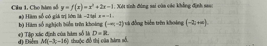 Cho hàm số y=f(x)=x^2+2x-1. Xét tính đúng sai của các khẳng định sau: 
a) Hàm số có giá trị lớn là −2 tại x=-1. 
b) Hàm số nghịch biến trên khoảng (-∈fty ;-2) và đồng biến trên khoảng (-2;+∈fty ). 
c) Tập xác định của hàm số là D=R. 
d) Điểm M(-3;-16) thuộc đồ thị của hàm số.