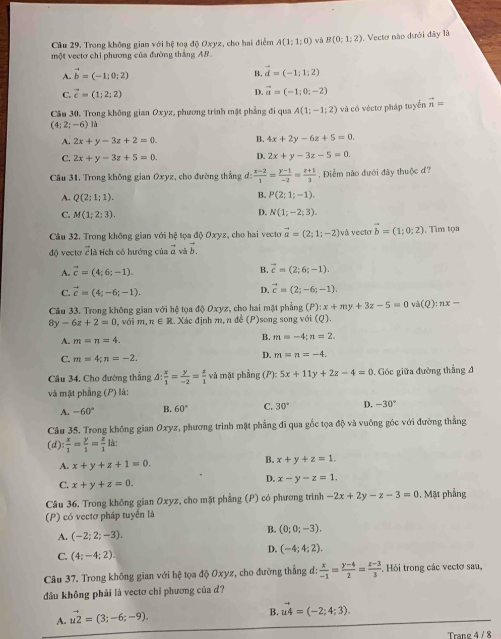 Trong không gian với hệ toạ độ Oxyz, cho hai điểm A(1;1;0) và B(0;1;2). Vectơ nào dưới đây là
một vectơ chỉ phương của đường thẳng AB.
A. vector b=(-1;0;2)
B. vector d=(-1;1;2)
C. vector c=(1;2;2) D. vector a=(-1;0;-2)
Câu 30. Trong không gian Oxyz, phương trình mặt phẳng đi qua A(1;-1;2) và có véctơ pháp tuyến vector n=
(4;2;-6) là
A. 2x+y-3z+2=0.
B. 4x+2y-6z+5=0.
C. 2x+y-3z+5=0.
D. 2x+y-3z-5=0.
Câu 31. Trong không gian Oxyz, cho đường thẳng d:  (x-2)/1 = (y-1)/-2 = (z+1)/3 . Điểm nào dưới đây thuộc d?
B.
A. Q(2;1;1). P(2;1;-1).
D.
C. M(1;2;3). N(1;-2;3).
Câu 32. Trong không gian với hệ tọa độ Oxyz, cho hai vecto vector a=(2;1;-2) và vectơ vector b=(1;0;2). Tìm tọa
độ vectơ vector c1 à tích có hướng của vector a và vector b.
A. vector c=(4;6;-1).
B. vector c=(2;6;-1).
C. vector c=(4;-6;-1).
D. vector c=(2;-6;-1).
Câu 33. Trong không gian với hệ tọa độ Oxyz, cho hai mặt phẳng (P):x+my+3z-5=0 và (Q):nx-
8y-6z+2=0 , với m, n∈ R 1. Xác định m, n đề (P)song song với (Q).
A. m=n=4.
B. m=-4;n=2.
C. m=4;n=-2.
D. m=n=-4.
Câu 34. Cho đường thẳng △ : x/1 = y/-2 = z/1  và mặt phẳng (P): 5x+11y+2z-4=0. Góc giữa đường thẳng A
và mặt phẳng (P) là:
A. -60°
B. 60° C. 30° D. -30°
Câu 35. Trong không gian Oxyz, phương trình mặt phẳng đi qua gốc tọa độ và vuông góc với đường thẳng
(d) : x/1 = y/1 = z/1  là:
A. x+y+z+1=0.
B. x+y+z=1.
C. x+y+z=0.
D. x-y-z=1.
Câu 36. Trong không gian Oxyz, cho mặt phẳng (P) có phương trình -2x+2y-z-3=0. Mặt phẳng
(P) có vectơ pháp tuyến là
B.
A. (-2;2;-3). (0;0;-3).
D. (-4;4;2).
C. (4;-4;2).
Câu 37. Trong không gian với hệ tọa độ Oxyz, cho đường thẳng d:  x/-1 = (y-4)/2 = (z-3)/3 . Hỏi trong các vectơ sau,
đầu không phải là vectơ chỉ phương của d?
A. vector u2=(3;-6;-9).
B. vector u4=(-2;4;3).
Trang 4 / 8