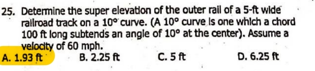 Determine the super elevation of the outer rail of a 5-ft wide
railroad track on a 10° curve. (A 10° curve is one which a chord
100 ft long subtends an angle of 10° at the center). Assume a
velocity of 60 mph.
A. 1.93 ft B. 2.25 ft C. 5 ft D. 6.25 ft