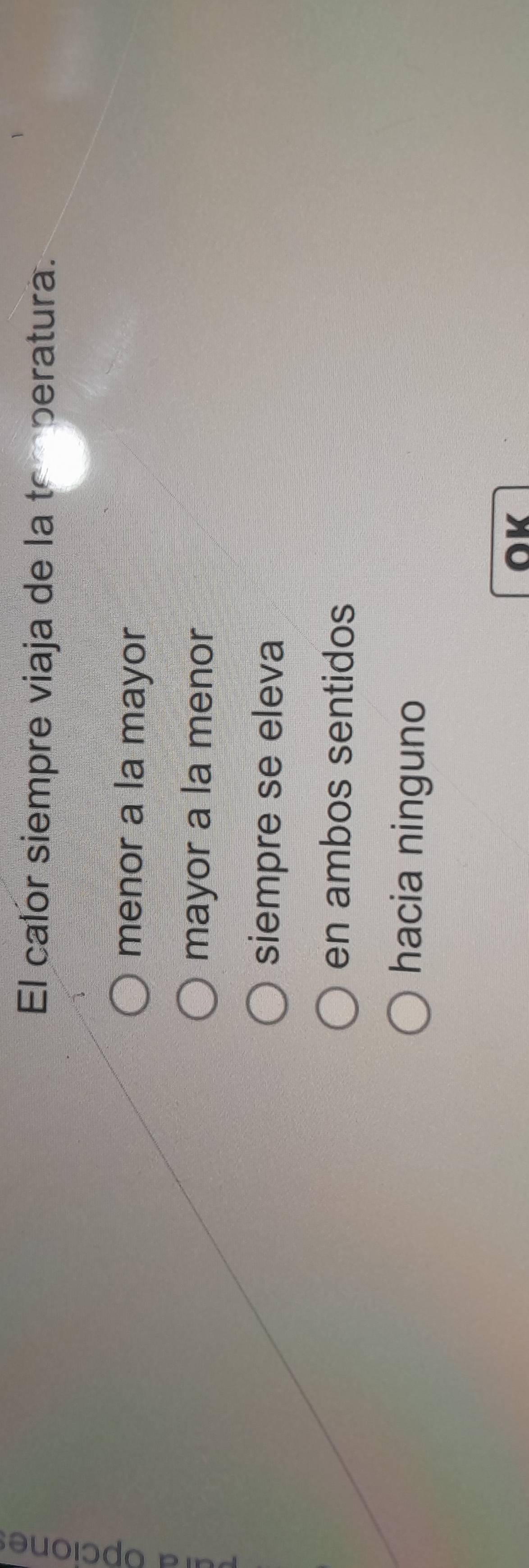 El calor siempre viaja de la tomperatura.
menor a la mayor
mayor a la menor
siempre se eleva
en ambos sentidos
hacia ninguno
OK