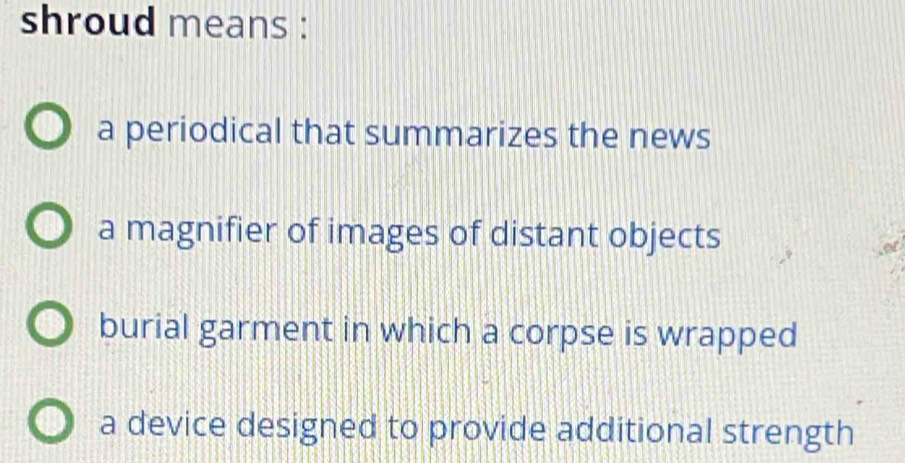 shroud means :
a periodical that summarizes the news
a magnifier of images of distant objects
burial garment in which a corpse is wrapped
a device designed to provide additional strength