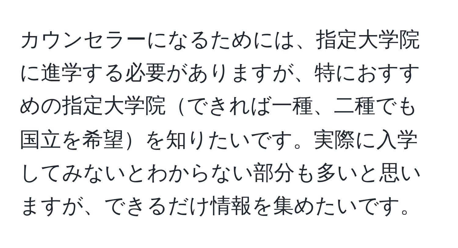 カウンセラーになるためには、指定大学院に進学する必要がありますが、特におすすめの指定大学院できれば一種、二種でも国立を希望を知りたいです。実際に入学してみないとわからない部分も多いと思いますが、できるだけ情報を集めたいです。