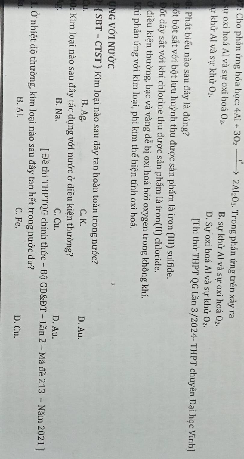 Cho phản ứng hóa học: 4Al+3O_2 - t° 2Al_2O_3. Trong phản ứng trên xảy ra
sự oxi hoá Al và sự oxi hoá O_2. B. sự khử Al và sự oxi hoá O_2.
sự khử Al và sự khử O_2. D. Sự oxi hoá Al và sự khử O_2. 
[Thi thử THPT QG Lần 3/2024- THPT chuyên Đại học Vinh]
1: Phát biểu nào sau đây là đúng?
Đốt bột sắt với bột lưu huỳnh thu được sản phẩm là iron (III) sulfide.
Đốt dây sắt với khí chlorine thu được sản phẩm là iron(II) chloride.
Ở điều kiện thường, bạc và vàng dễ bị oxi hoá bởi oxygen trong không khí.
Khi phản ứng với kim loại, phi kim thể hiện tính oxi hoá.
ung với nước
:  SBT - CTST  Kim loại nào sau đây tan hoàn toàn trong nước?
Cu. B. Ag. C. K. D. Au.
0: Kim loại nào sau đây tác dụng với nước ở điều kiện thường?
g. B. Na. C. Cu. D. Au.
[ Đề thi THPTQG chính thức - Bộ GD&ĐT - Lần 2 - Mã đề 213 - Năm 2021 ]
1. Ở nhiệt độ thường, kim loại nào sau đây tan hết trong nước dư?
a. B. Al. C. Fe. D. Cu.