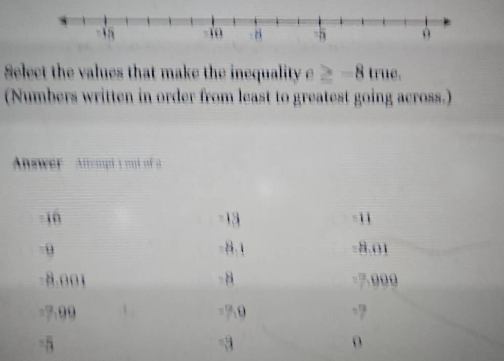 Select the values that make the inequality c≥ -8 true.
(Numbers written in order from least to greatest going across.)
Answer Allempt y out of
-10 -13 -11
9 −8,1 −8.01
8.001 -8 7.999
=7:99 = 50 =7
=5
-3