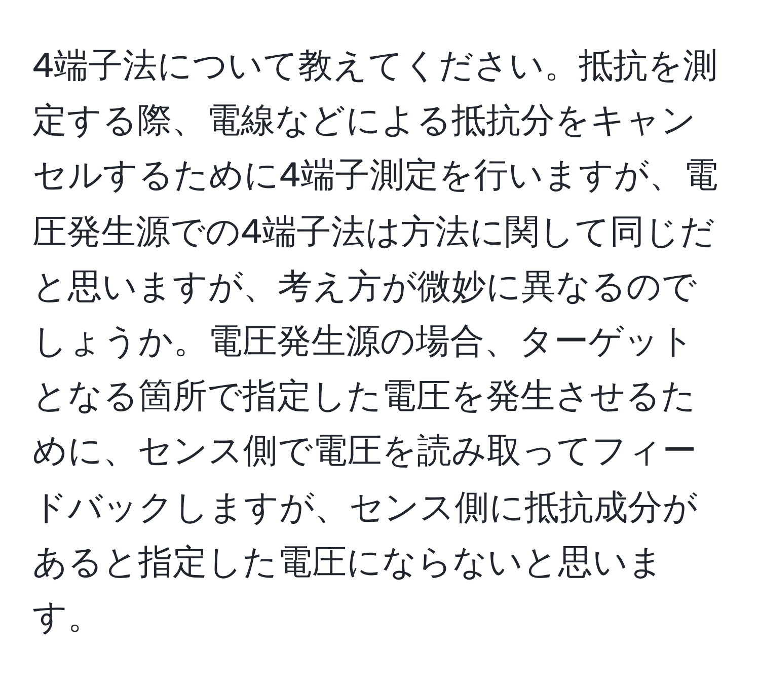 4端子法について教えてください。抵抗を測定する際、電線などによる抵抗分をキャンセルするために4端子測定を行いますが、電圧発生源での4端子法は方法に関して同じだと思いますが、考え方が微妙に異なるのでしょうか。電圧発生源の場合、ターゲットとなる箇所で指定した電圧を発生させるために、センス側で電圧を読み取ってフィードバックしますが、センス側に抵抗成分があると指定した電圧にならないと思います。