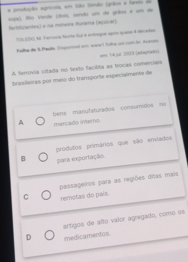 a produção agrícola, em São Simão (grãos e farelo de
soja), Rio Verde (dois, sendo um de grãos e um de
fertilizantes) e na mineira Iturama (açúcar).
TOLEDO, M. Ferrovia Norte-Sul é entregue após quase 4 décadas.
Folha de S.Paulo. Disponível em: www1.folha.uol.com.br. Acesso
em: 14 jul. 2023 (adaptado).
A ferrovia citada no texto facilita as trocas comerciais
brasileiras por meio do transporte especialmente de
bens manufaturados consumidos no
A mercado interno.
produtos primários que são enviados
B
para exportação.
passageiros para as regiões ditas mais
C remotas do país.
artigos de alto valor agregado, como os
D
medicamentos.