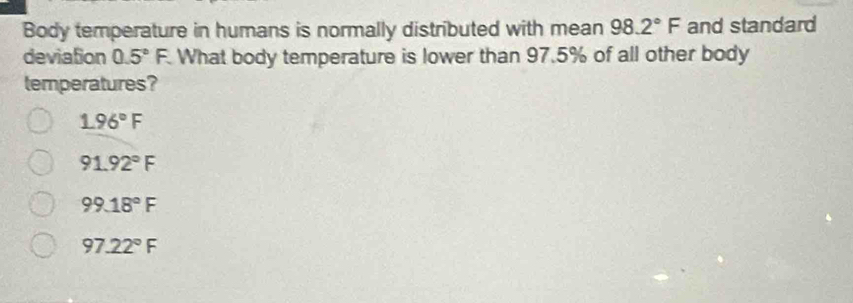 Body temperature in humans is normally distributed with mean 98.2°F and standard
deviation 0.5°F. What body temperature is lower than 97.5% of all other body
temperatures?
1.96°F
91.92°F
99.18°F
97.22°F