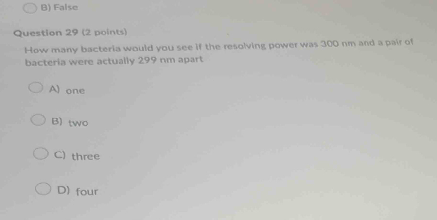 B) False
Question 29 (2 points)
How many bacteria would you see if the resolving power was 300 nm and a pair of
bacteria were actually 299 nm apart
A) one
B) two
C) three
D) four