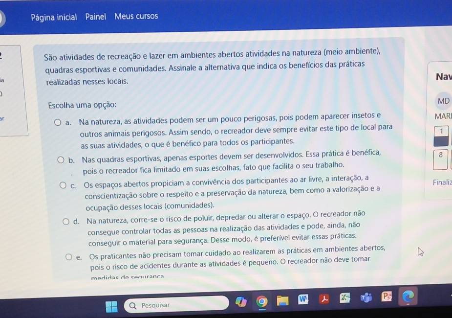 Página inicial Painel Meus cursos
São atividades de recreação e lazer em ambientes abertos atividades na natureza (meio ambiente),
quadras esportivas e comunidades. Assinale a alternativa que indica os benefícios das práticas
a realizadas nesses locais. Nav
Escolha uma opção:
MD
ar
a. Na natureza, as atividades podem ser um pouco perigosas, pois podem aparecer insetos e MARI
outros animais perigosos. Assim sendo, o recreador deve sempre evitar este tipo de local para 1
as suas atividades, o que é benéfico para todos os participantes.
b. Nas quadras esportivas, apenas esportes devem ser desenvolvidos. Essa prática é benéfica,
8
pois o recreador fica limitado em suas escolhas, fato que facilita o seu trabalho.
c. Os espaços abertos propiciam a convivência dos participantes ao ar livre, a interação, a Finaliz
conscientização sobre o respeito e a preservação da natureza, bem como a valorização e a
ocupação desses locais (comunidades).
d. Na natureza, corre-se o risco de poluir, depredar ou alterar o espaço. O recreador não
consegue controlar todas as pessoas na realização das atividades e pode, ainda, não
conseguir o material para segurança. Desse modo, é preferível evitar essas práticas.
e. Os praticantes não precisam tomar cuidado ao realizarem as práticas em ambientes abertos,
pois o risco de acidentes durante as atividades é pequeno. O recreador não deve tomar
medidas de segurança
Pesquisar