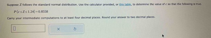 Suppose Z follows the standard normal distribution. Use the calculator provided, or this table, to determine the value of c so that the following is true.
P(c≤ Z≤ 1.24)=0.8558
Carry your intermediate computations to at least four decimal places. Round your answer to two decimal places. 
× 5