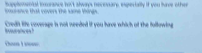 Supplemental insurance isn't always necessary, especially if you have other 
insurance that covers the same things. 
Credit life coverage is not needed if you have which of the following 
Insurances? 
Chouse L anwer: