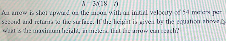 h=3t(18-t)
An arrow is shot upward on the moon with an initial velocity of 54 meters per
second and returns to the surface. If the height is given by the equation above, 
what is the maximum height, in meters, that the arrow can reach?