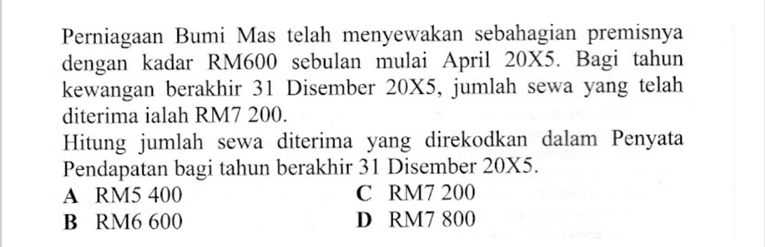 Perniagaan Bumi Mas telah menyewakan sebahagian premisnya
dengan kadar RM600 sebulan mulai April 20X5. Bagi tahun
kewangan berakhir 31 Disember 20X5, jumlah sewa yang telah
diterima ialah RM7 200.
Hitung jumlah sewa diterima yang direkodkan dalam Penyata
Pendapatan bagi tahun berakhir 31 Disember 20X5.
A RM5 400 C RM7 200
B RM6 600 D RM7 800