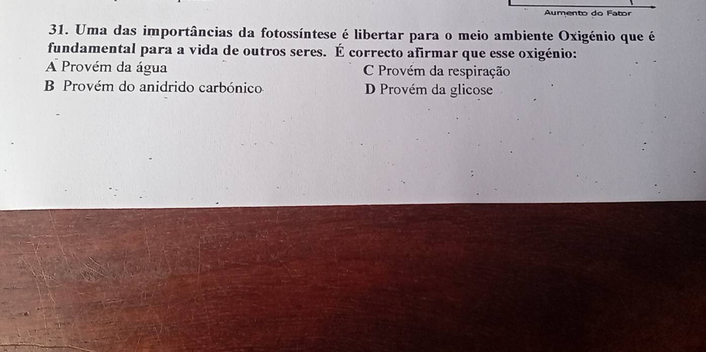 Aumento do Fator
31. Uma das importâncias da fotossíntese é libertar para o meio ambiente Oxigénio que é
fundamental para a vida de outros seres. É correcto afirmar que esse oxigénio:
A Provém da água C Provém da respiração
B Provém do anidrido carbónico D Provém da glicose