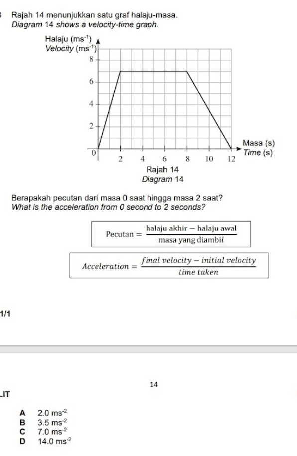 Rajah 14 menunjukkan satu graf halaju-masa.
Diagram 14 shows a velocity-time graph.
Rajah 14
Diagram 14
Berapakah pecutan dari masa 0 saat hingga masa 2 saat?
What is the acceleration from 0 second to 2 seconds?
Pecutan = (halajuakhir-halajuawal)/masayangdiambil 
Acceleration = final  (elocity-initialveloc)/timetaken  ity
1/1
14
IT
A 2.0ms^(-2)
B 3.5ms^(-2)
C 7.0ms^(-2)
D 14.0ms^(-2)