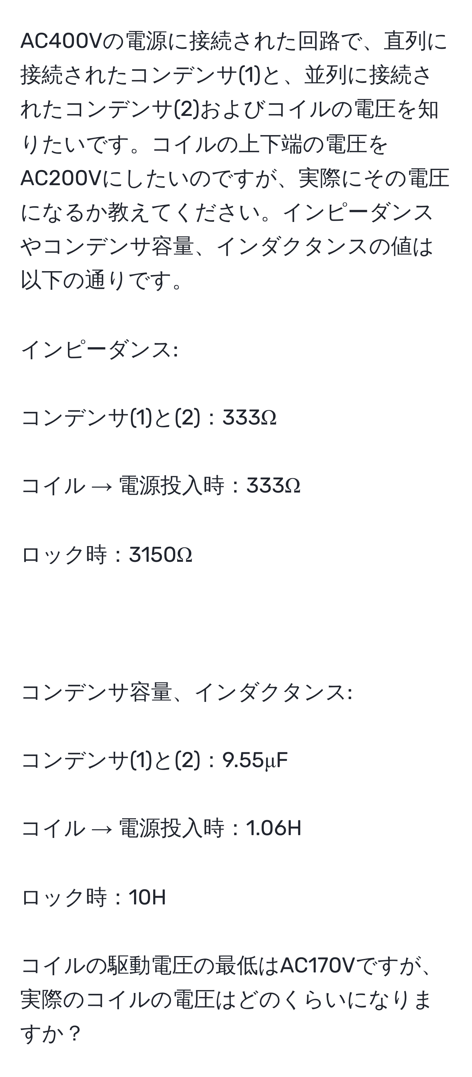 AC400Vの電源に接続された回路で、直列に接続されたコンデンサ(1)と、並列に接続されたコンデンサ(2)およびコイルの電圧を知りたいです。コイルの上下端の電圧をAC200Vにしたいのですが、実際にその電圧になるか教えてください。インピーダンスやコンデンサ容量、インダクタンスの値は以下の通りです。
インピーダンス:
コンデンサ(1)と(2)：333Ω
コイル → 電源投入時：333Ω
ロック時：3150Ω

コンデンサ容量、インダクタンス:
コンデンサ(1)と(2)：9.55μF
コイル → 電源投入時：1.06H
ロック時：10H
コイルの駆動電圧の最低はAC170Vですが、実際のコイルの電圧はどのくらいになりますか？