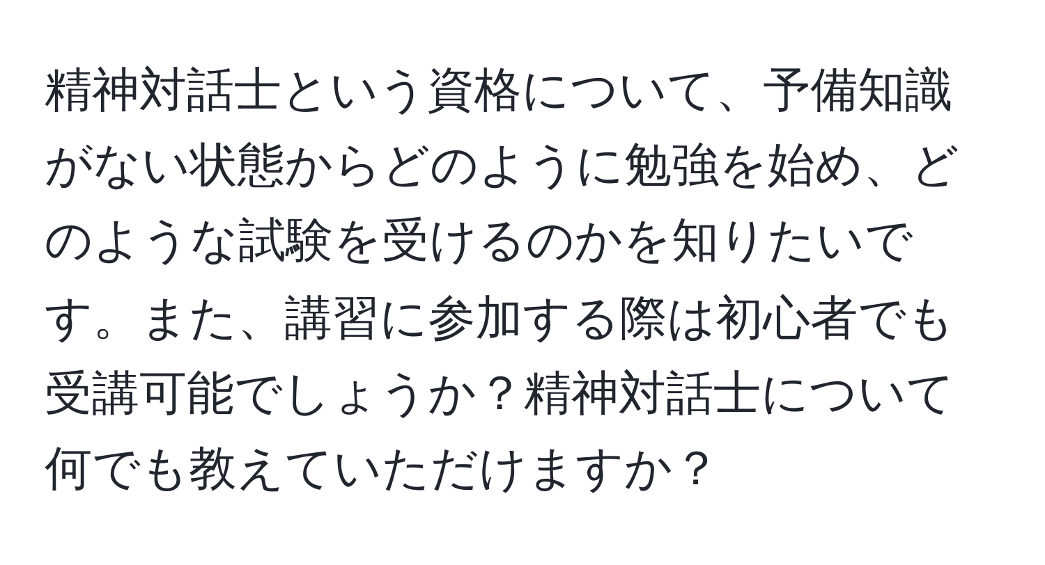 精神対話士という資格について、予備知識がない状態からどのように勉強を始め、どのような試験を受けるのかを知りたいです。また、講習に参加する際は初心者でも受講可能でしょうか？精神対話士について何でも教えていただけますか？