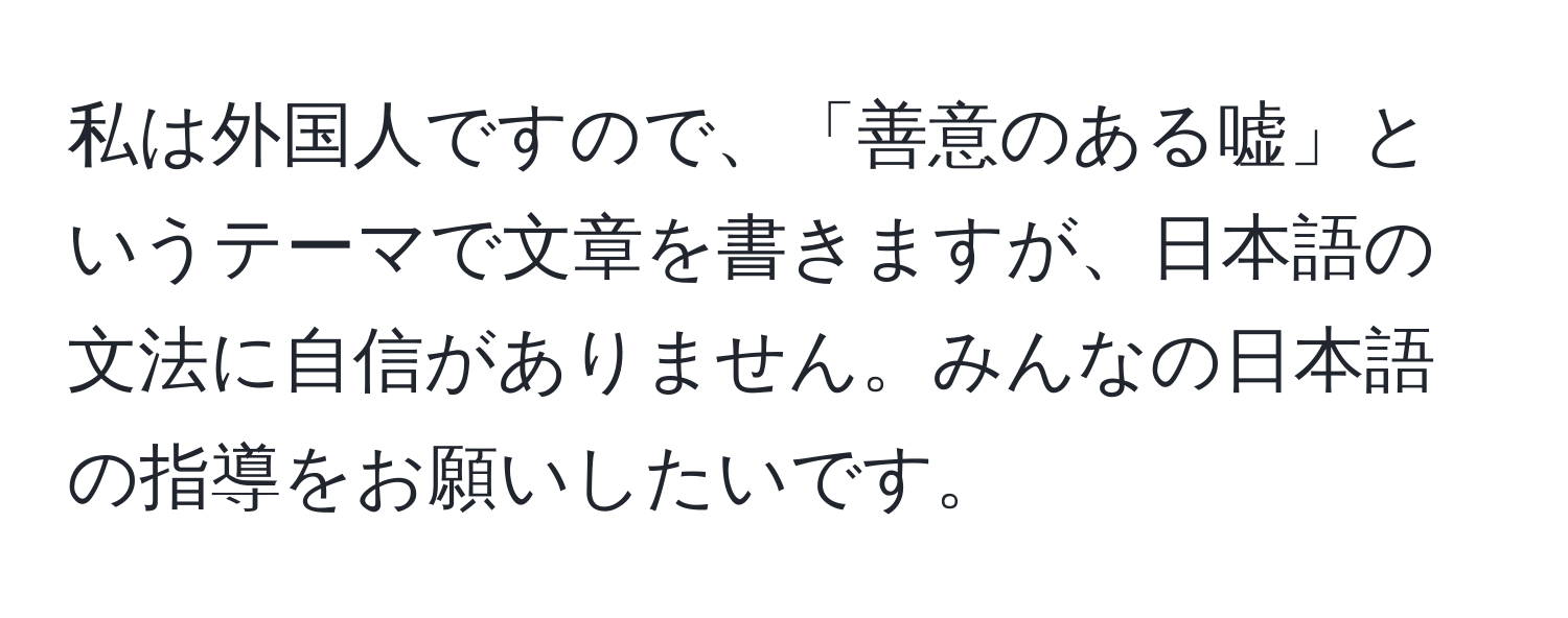 私は外国人ですので、「善意のある嘘」というテーマで文章を書きますが、日本語の文法に自信がありません。みんなの日本語の指導をお願いしたいです。