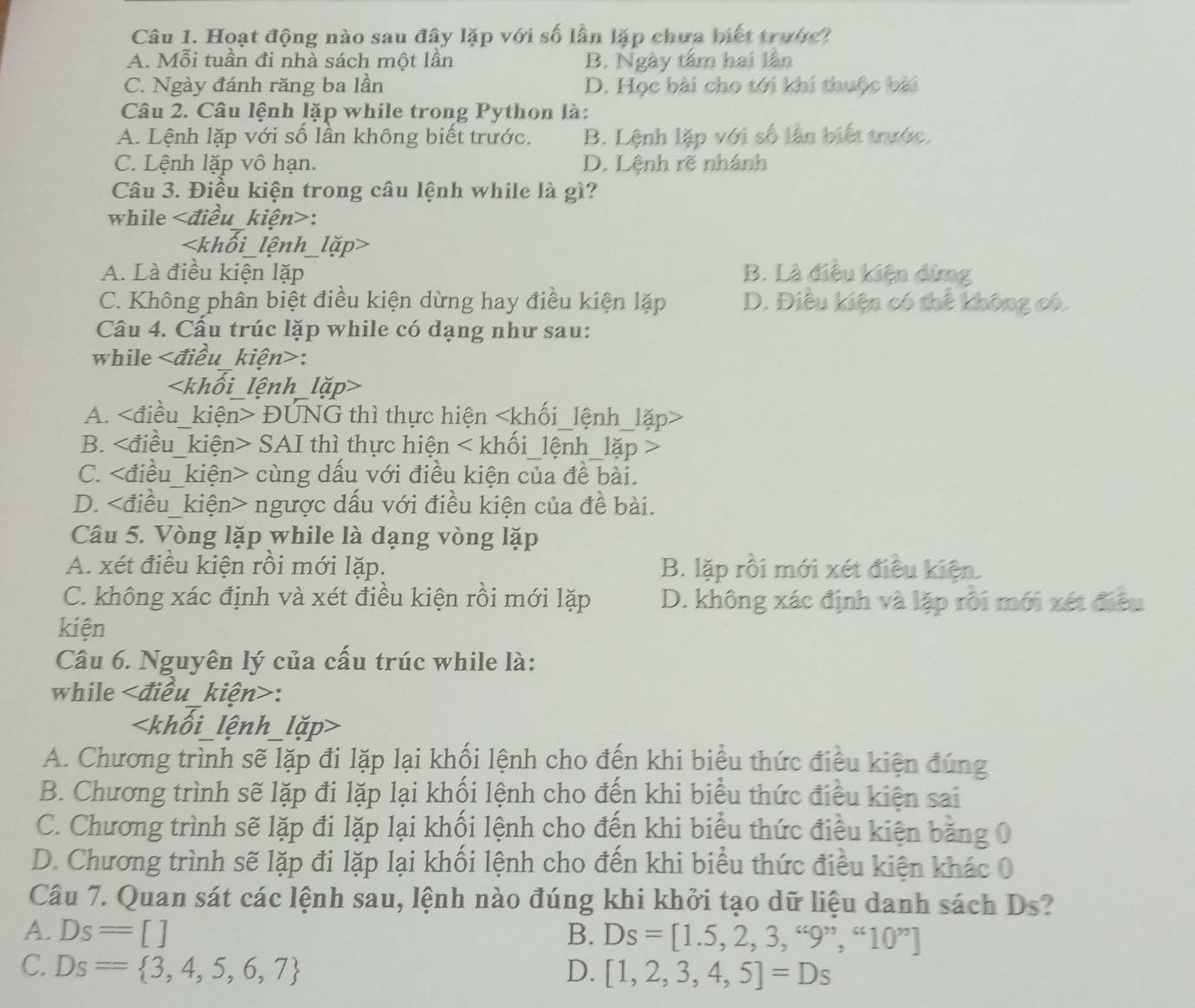 Hoạt động nào sau đây lặp với số lần lặp chưa biết trước?
A. Mỗi tuần đi nhà sách một lần B. Ngày tấm hai lân
C. Ngày đánh răng ba lần D. Học bài cho tới khi thuộc bài
Câu 2. Câu lệnh lặp while trong Python là:
A. Lệnh lặp với số lần không biết trước. B. Lệnh lặp với số lần biết trước.
C. Lệnh lặp vô hạn. D. Lệnh rẽ nhánh
Câu 3. Điều kiện trong câu lệnh while là gì?
while :

A. Là điều kiện lặp B. Là điều kiện dừng
C. Không phân biệt điều kiện dừng hay điều kiện lặp D. Điều kiện có thể không có.
Câu 4. Cấu trúc lặp while có dạng như sau:
while   điều kiện>:

A. ĐUNG thì thực hiện
B. SAI thì thực hiện < khối_lệnh_lặp >
C. cùng dấu với điều kiện của đề bài.
D. ngược dấu với điều kiện của đề bài.
Câu 5. Vòng lặp while là dạng vòng lặp
A. xét điều kiện rồi mới lặp. B. lặp rồi mới xét điều kiện.
C. không xác định và xét điều kiện rồi mới lặp D. không xác định và lặp rôi mới xét điều
kiện
Câu 6. Nguyên lý của cấu trúc while là:
while kiện>:

A. Chương trình sẽ lặp đi lặp lại khối lệnh cho đến khi biểu thức điều kiện đúng
B. Chương trình sẽ lặp đi lặp lại khối lệnh cho đến khi biểu thức điều kiện sai
C. Chương trình sẽ lặp đi lặp lại khối lệnh cho đến khi biểu thức điều kiện bảng 0
D. Chương trình sẽ lặp đi lặp lại khối lệnh cho đến khi biểu thức điều kiện khác 0
Câu 7. Quan sát các lệnh sau, lệnh nào đúng khi khởi tạo dữ liệu danh sách Ds?
A. Ds=[] B. Ds=[1.5,2,3,“9”,“10”]
C. Ds= 3,4,5,6,7 D. [1,2,3,4,5]=Ds