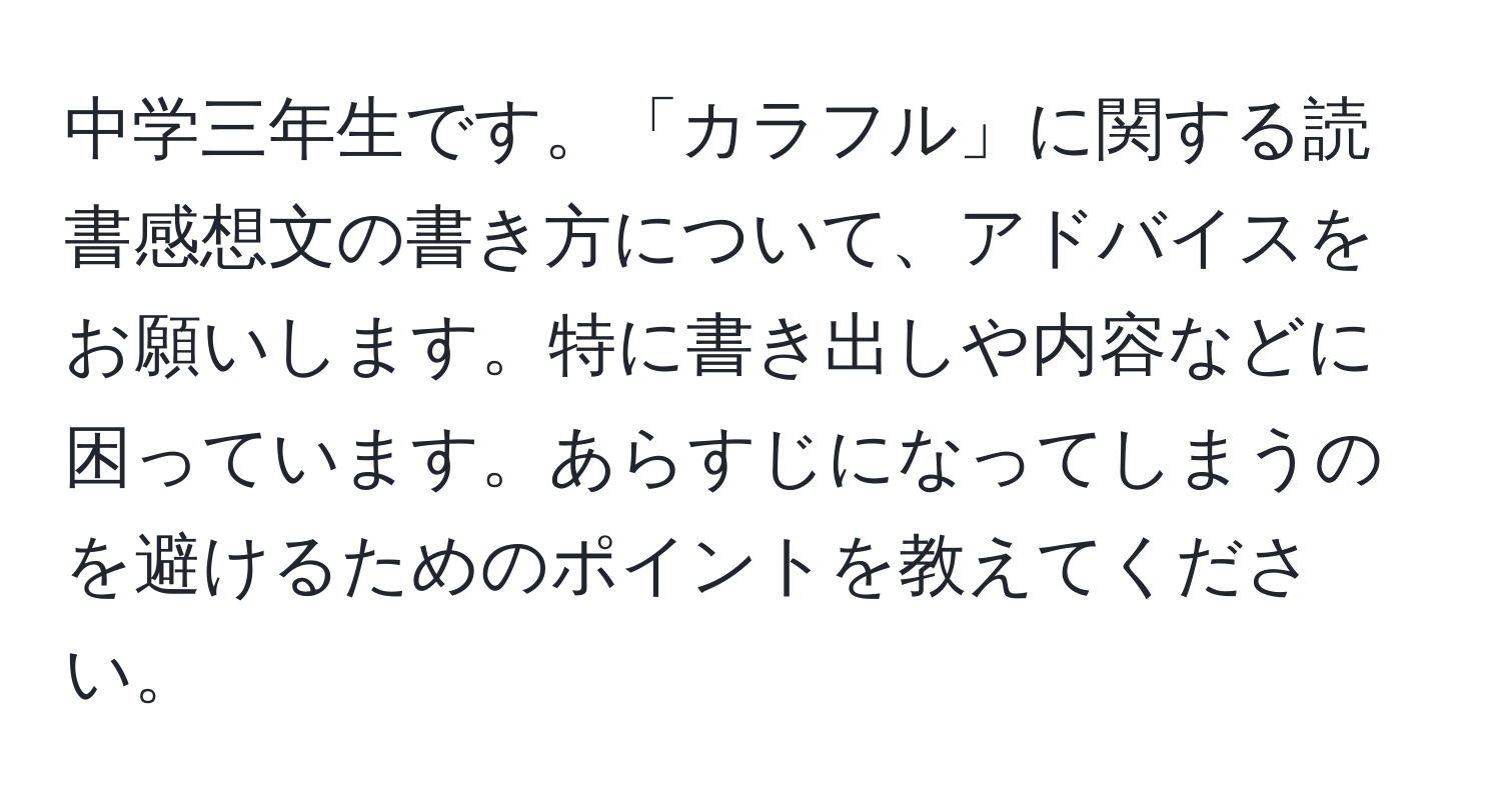 中学三年生です。「カラフル」に関する読書感想文の書き方について、アドバイスをお願いします。特に書き出しや内容などに困っています。あらすじになってしまうのを避けるためのポイントを教えてください。