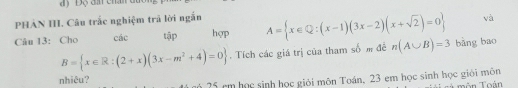 PHẢN III. Câu trắc nghiệm trả lời ngắn
và
Câu 13: Cho các tập hợp A= x∈ Q:(x-1)(3x-2)(x+sqrt(2))=0 bāng bao
B= x∈ R:(2+x)(3x-m^2+4)=0. Tích các giá trị của tham số m đề n(A∪ B)=3
nhiêu?
25 cm học sinh học giỏi môn Toán, 23 em học sinh học giỏi môn môn Toán