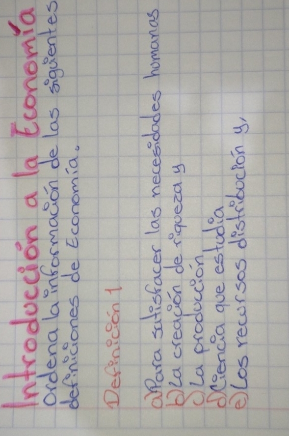 Introduccion a la Economia 
ordena la informacion de las siquentes 
definiciones de Economia. 
DefenRcion 1 
aara satesfacer las necesidades homanas 
bla creacion de riqueza y 
cLa produccion 
Osencia que estudia 
elos recorsos distriboclon y,