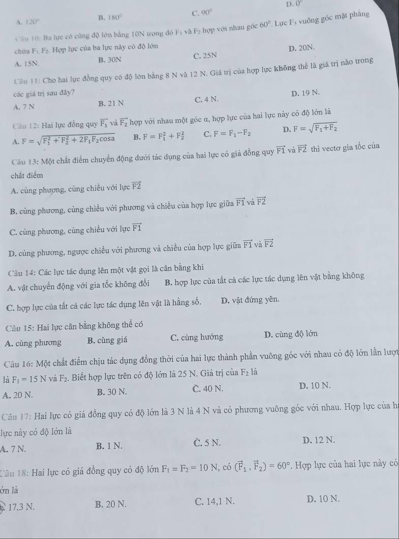 B. 180°
C. 90° D. 0°
A. 120°
Cầu 10: Ba lực có cùng độ lớn bằng 10N trong đó F_1 và F₂ hợp với nhau góc 60°. Lực F_3 vuông góc mặt phāng
chữa F_1.F_2 Hợp lực của ba lực này có độ lớn
A. 15N. B. 30N C. 25N D. 20N.
Cầu 11: Cho hai lực đồng quy có độ lớn bằng 8 N và 12 N. Giá trị của hợp lực không thể là giá trị nào trong
các giá trị sau đây?
A. 7 N B. 21 N C. 4 N. D. 19 N.
Câu 12: Hai lực đồng quy vector F_1 và vector F_2 hợp với nhau một góc α, hợp lực của hai lực này có độ lớn là
A. F=sqrt (F_1)^2+F_2^(2+2F_1)F_2cos a B. F=F_1^(2+F_2^2 C. F=F_1)-F_2 D. F=sqrt(F_1)+F_2
Câu 13: Một chất điểm chuyển động dưới tác dụng của hai lực có giá đồng quy vector F1 và vector F2 thì vectơ gia tốc của
chất điểm
A. cùng phượng, cùng chiều với lực vector F2
B. cùng phương, cùng chiều với phương và chiều của hợp lực giữa vector F1 và vector F2
C. cùng phương, cùng chiều với lực vector F1
D. cùng phương, ngược chiều với phương và chiều của hợp lực giữa vector F1 và vector F2
Câu 14: Các lực tác dụng lên một vật gọi là cân bằng khi
A. vật chuyển động với gia tốc không đổi B. hợp lực của tất cả các lực tác dụng lên vật bằng không
C. hợp lực của tất cả các lực tác dụng lên vật là hằng số. D. vật đứng yên.
Câu 15: Hai lực cân bằng không thể có
A. cùng phương B. cùng giá C. cùng hướng D. cùng độ lớn
Câu 16: Một chất điểm chịu tác dụng đồng thời của hai lực thành phần vuông góc với nhau có độ lớn lần lượt
là F_1=15N và F_2. Biết hợp lực trên có độ lớn là 25 N. Giá trị của F_2 là
A. 20 N. B. 30 N. C. 40 N.
D. 10 N.
Câu 17: Hai lực có giá đồng quy có độ lớn là 3 N là 4 N và có phương vuông góc với nhau. Hợp lực của ha
lực này có độ lớn là
A. 7 N. B. 1 N. C. 5 N. D. 12 N.
Câu 18: Hai lực có giá đồng quy có độ lớn F_1=F_2=10N , có (vector F_1,vector F_2)=60°. Hợp lực của hai lực này có
ón là
17,3 N. B. 20 N. C. 14,1 N. D. 10 N.